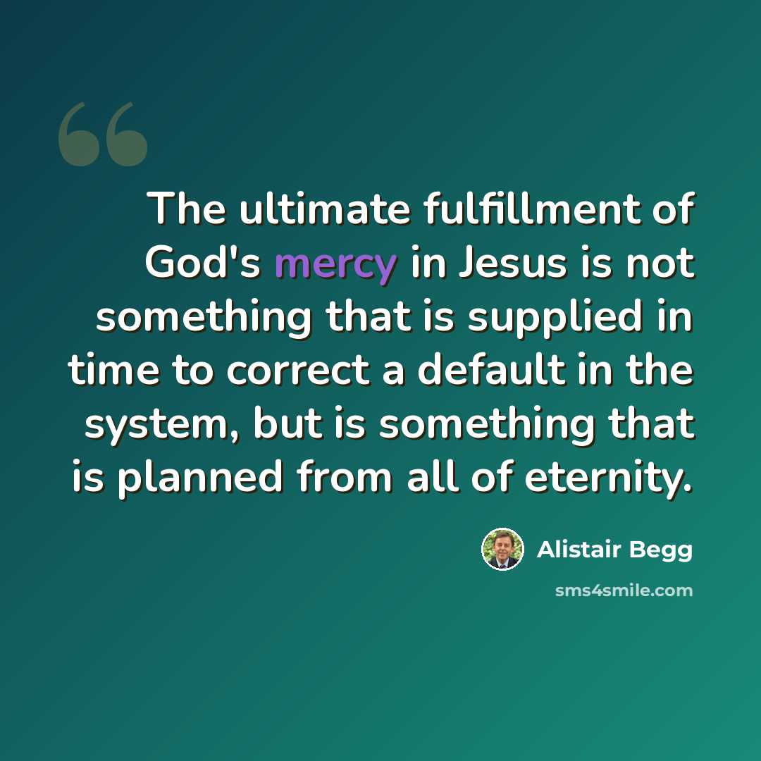 “The ultimate fulfillment of God's mercy in Jesus is not something that is supplied in time to correct a default in the system, but is something that is planned from all of eternity.” quote by Alistair Begg
