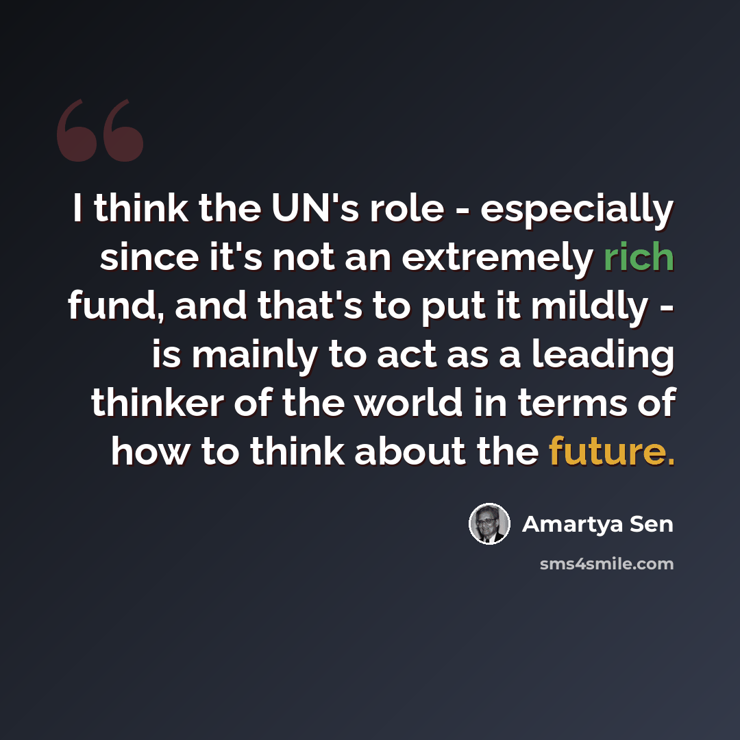 “I think the UN's role - especially since it's not an extremely rich fund, and that's to put it mildly - is mainly to act as a leading thinker of the world in terms of how to think about the future.” quote by Amartya Sen