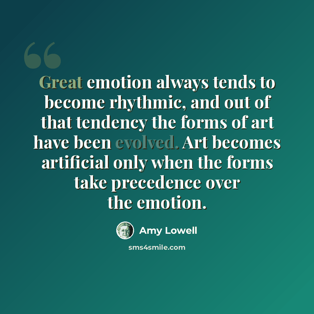 “Great emotion always tends to become rhythmic, and out of that tendency the forms of art have been evolved. Art becomes artificial only when the forms take precedence over the emotion.” quote by Amy Lowell