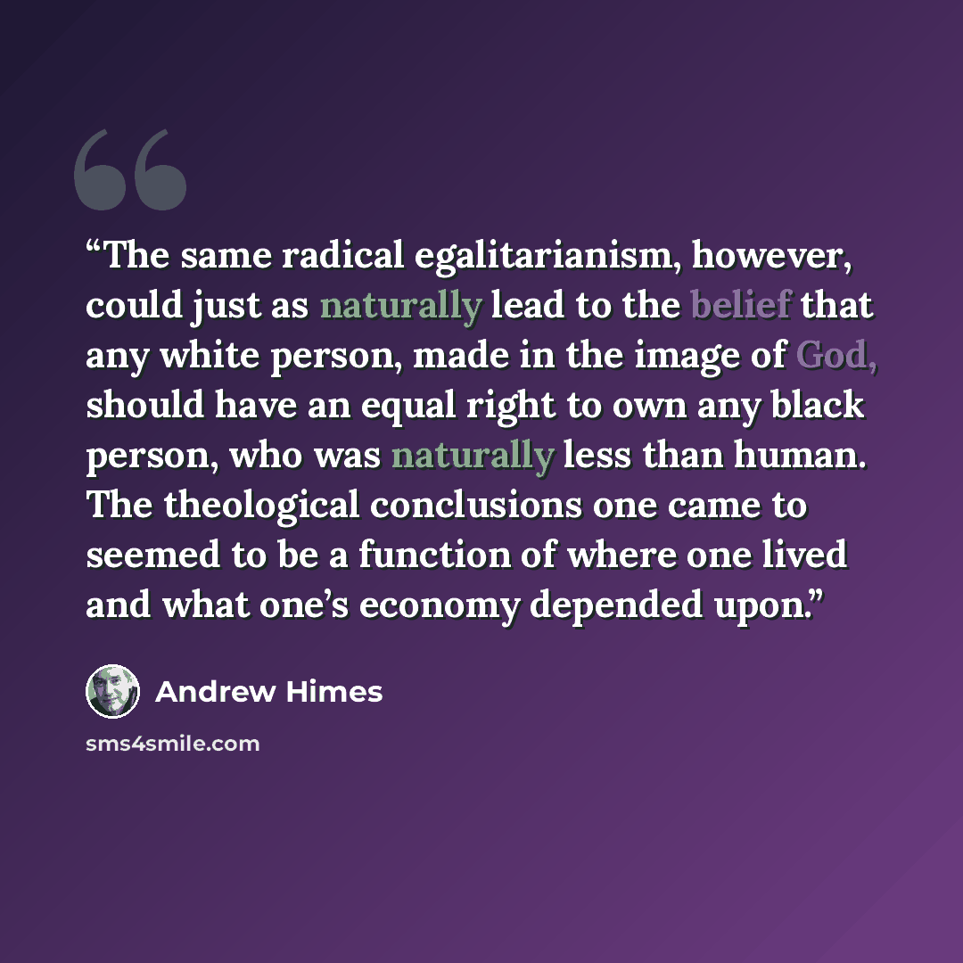 “The same radical egalitarianism, however, could just as naturally lead to the belief that any white person, made in the image of God, should have an equal right to own any black person, who was naturally less than human. The theological conclusions one came to seemed to be a function of where one…” quote by Andrew Himes