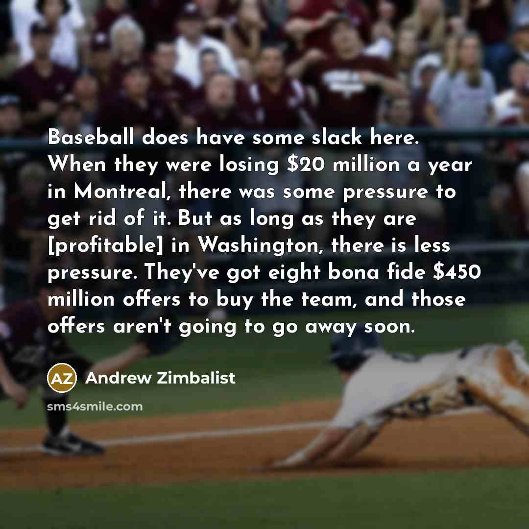 “Baseball does have some slack here. When they were losing $20 million a year in Montreal, there was some pressure to get rid of it. But as long as they are [profitable] in Washington, there is less pressure. They've got eight bona fide $450 million offers to buy the team, and those offers aren't…” quote by Andrew Zimbalist