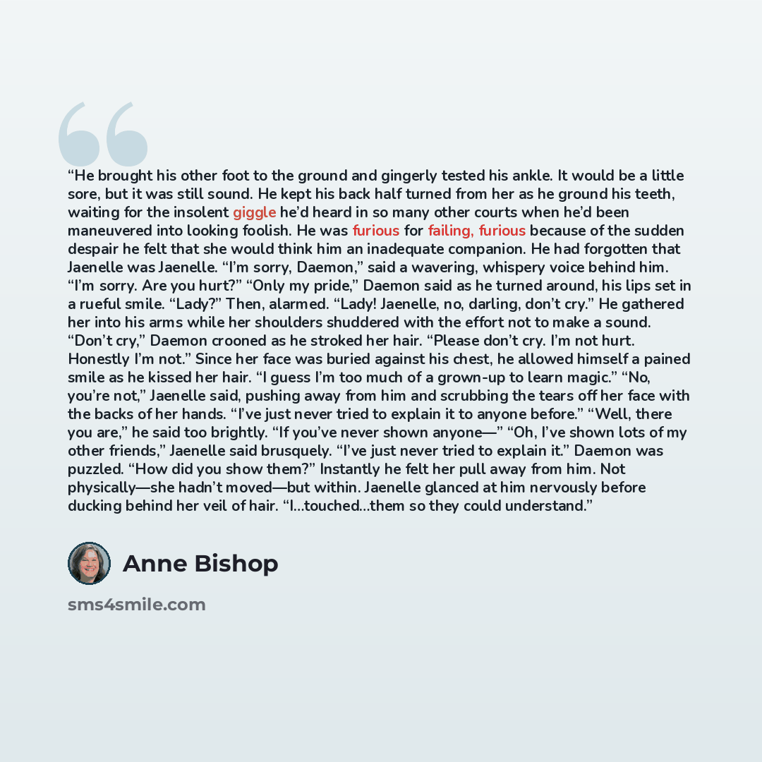 “He brought his other foot to the ground and gingerly tested his ankle. It would be a little sore, but it was still sound. He kept his back half turned from her as he ground his teeth, waiting for the insolent giggle he’d heard in so many other courts when he’d been maneuvered into looking foolish…” quote by Anne Bishop