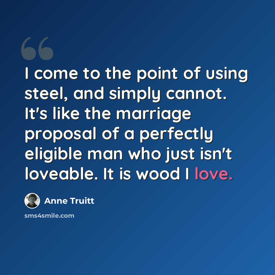 “I come to the point of using steel, and simply cannot. It's like the marriage proposal of a perfectly eligible man who just isn't loveable. It is wood I love.” quote by Anne Truitt