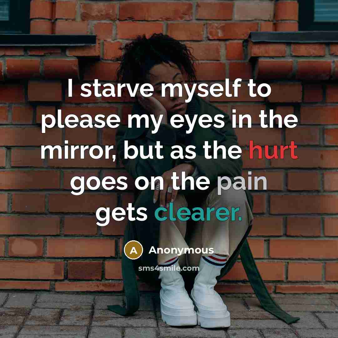 “I starve myself to please my eyes in the mirror, but as the hurt goes on the pain gets clearer.” quote by Anonymous