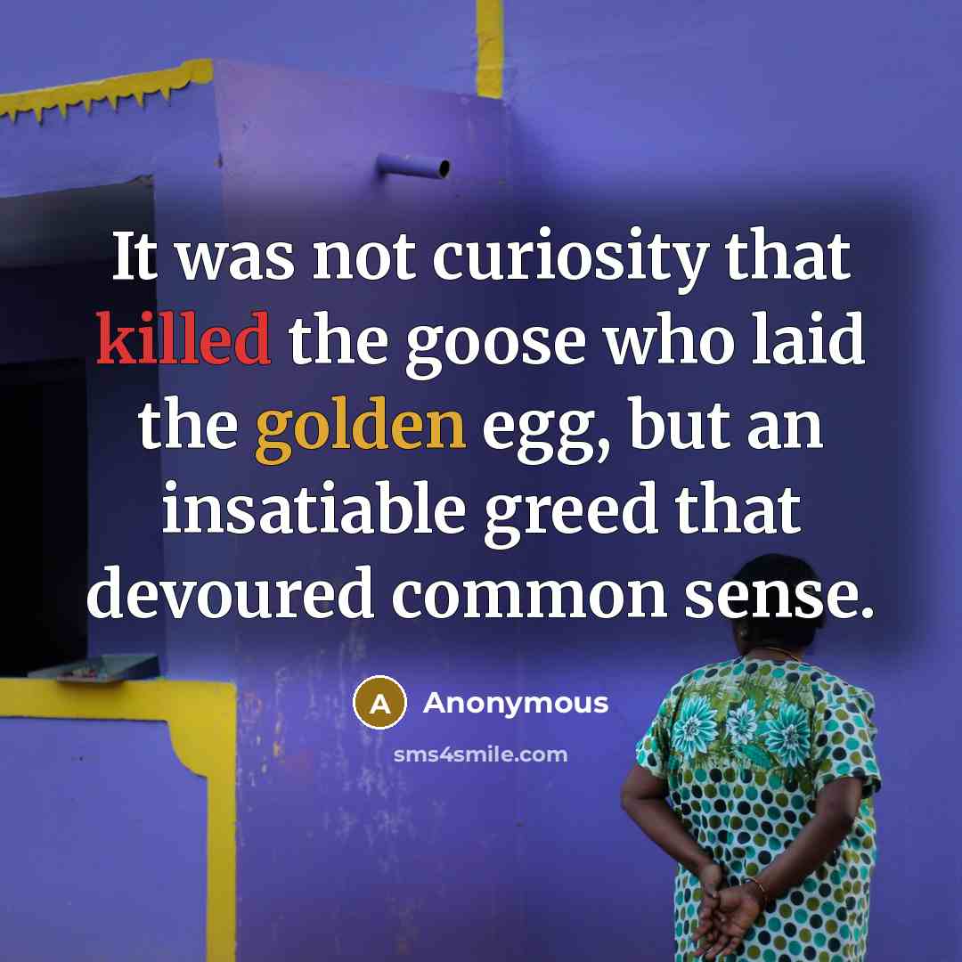 “It was not curiosity that killed the goose who laid the golden egg, but an insatiable greed that devoured common sense.” quote by Anonymous