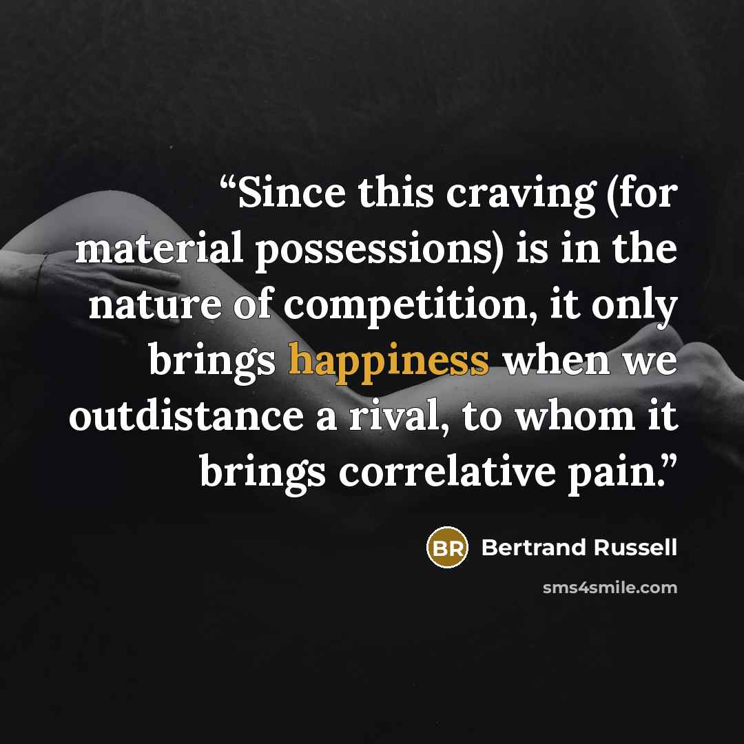 “Since this craving (for material possessions) is in the nature of competition, it only brings happiness when we outdistance a rival, to whom it brings correlative pain.” quote by Bertrand Russell