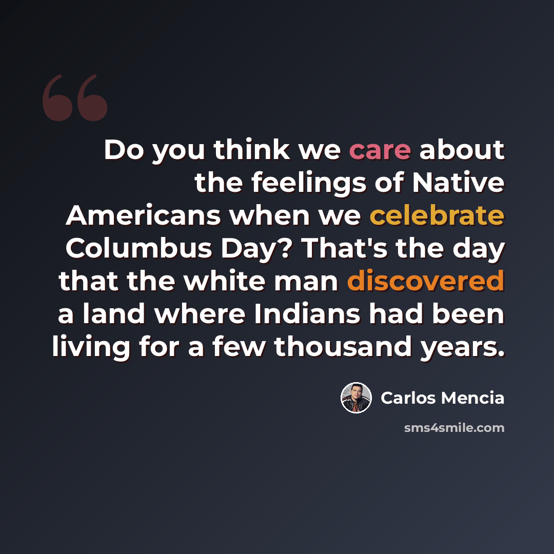 “Do you think we care about the feelings of Native Americans when we celebrate Columbus Day? That's the day that the white man discovered a land where Indians had been living for a few thousand years.” quote by Carlos Mencia