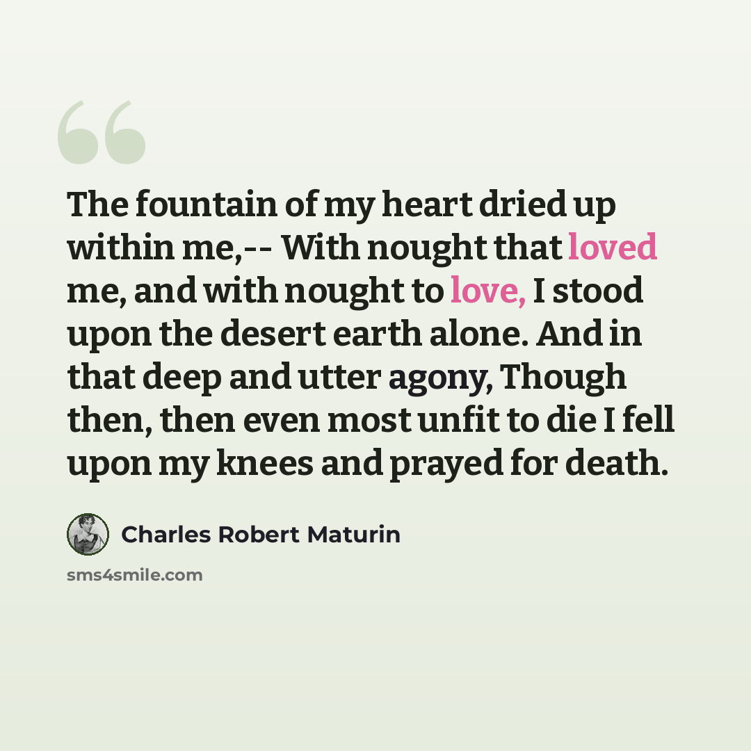 “The fountain of my heart dried up within me,-- With nought that loved me, and with nought to love, I stood upon the desert earth alone. And in that deep and utter agony, Though then, then even most unfit to die I fell upon my knees and prayed for death.” quote by Charles Robert Maturin