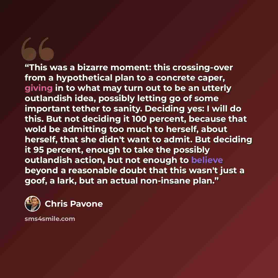 “This was a bizarre moment: this crossing-over from a hypothetical plan to a concrete caper, giving in to what may turn out to be an utterly outlandish idea, possibly letting go of some important tether to sanity. Deciding yes: I will do this. But not deciding it 100 percent, because that wold be…” quote by Chris Pavone