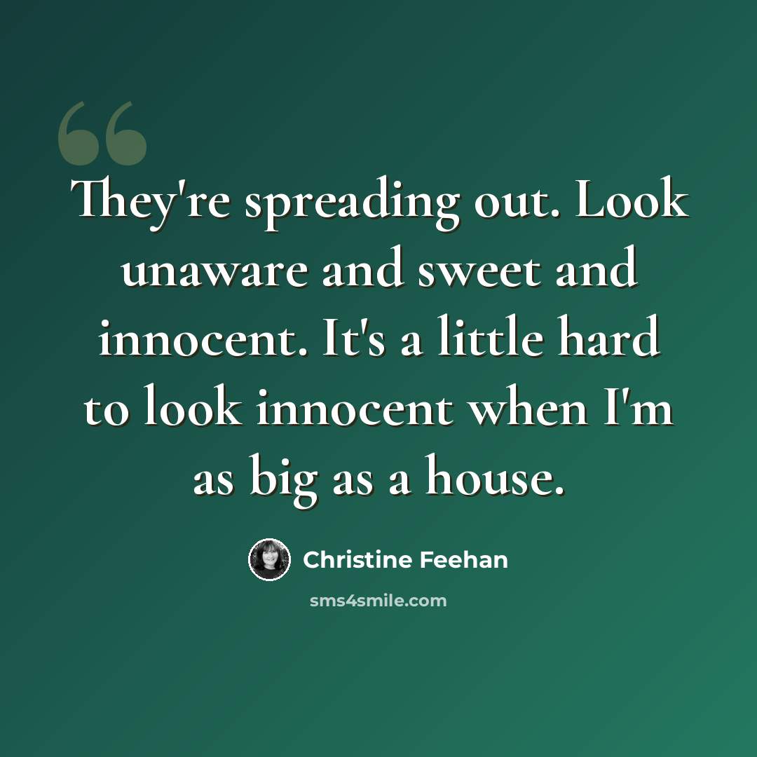 “They're spreading out. Look unaware and sweet and innocent. It's a little hard to look innocent when I'm as big as a house.” quote by Christine Feehan