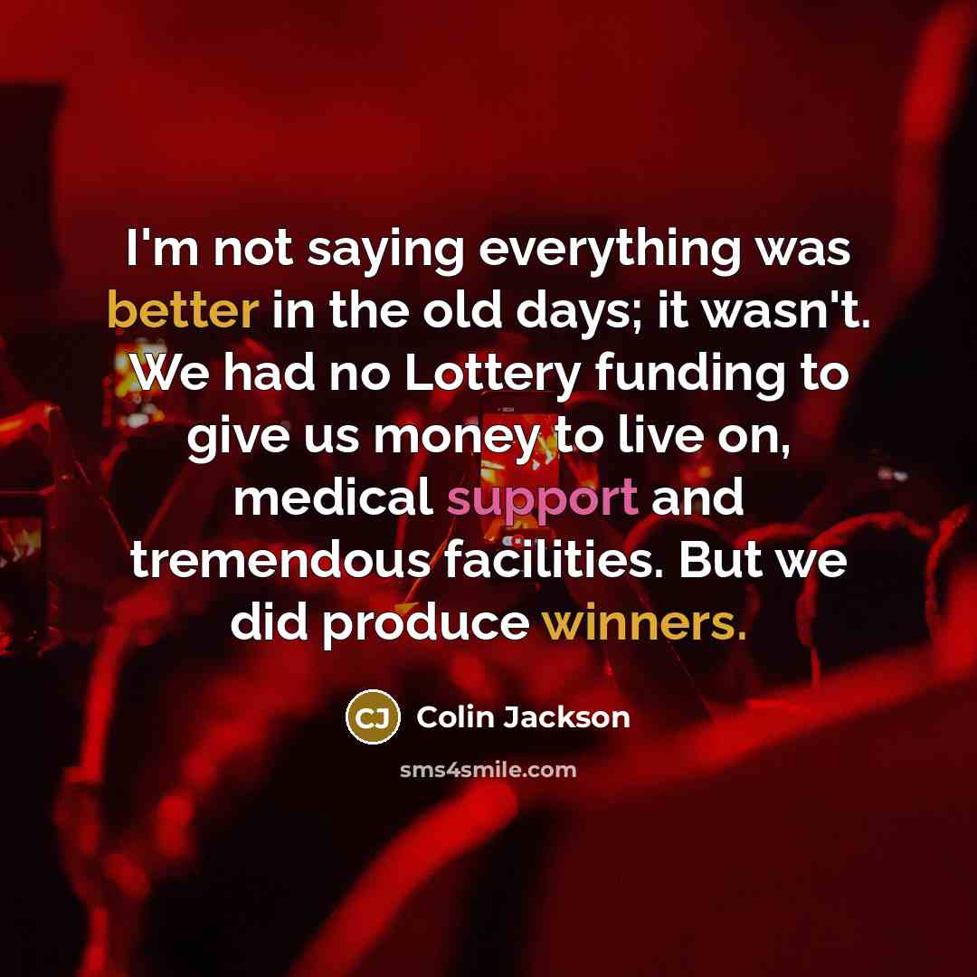 “I'm not saying everything was better in the old days; it wasn't. We had no Lottery funding to give us money to live on, medical support and tremendous facilities. But we did produce winners.” quote by Colin Jackson