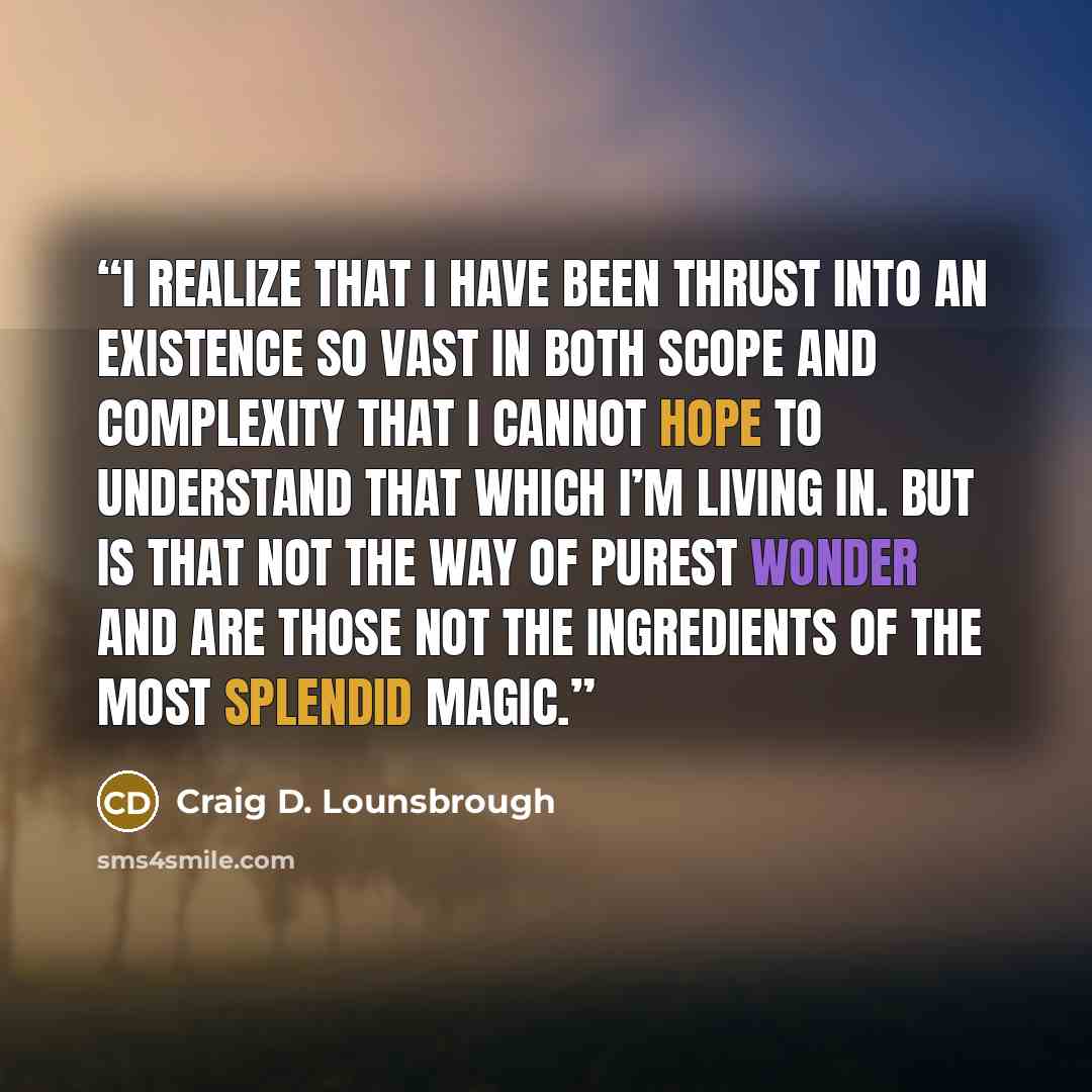 “I realize that I have been thrust into an existence so vast in both scope and complexity that I cannot hope to understand that which I’m living in. But is that not the way of purest wonder and are those not the ingredients of the most splendid magic.” quote by Craig D. Lounsbrough
