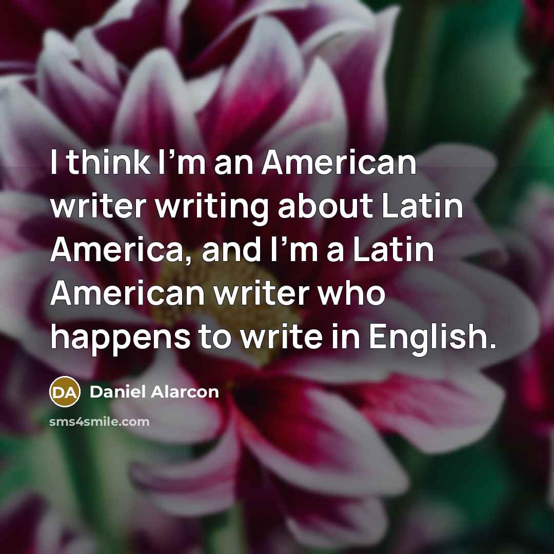 “I think I'm an American writer writing about Latin America, and I'm a Latin American writer who happens to write in English.” quote by Daniel Alarcon