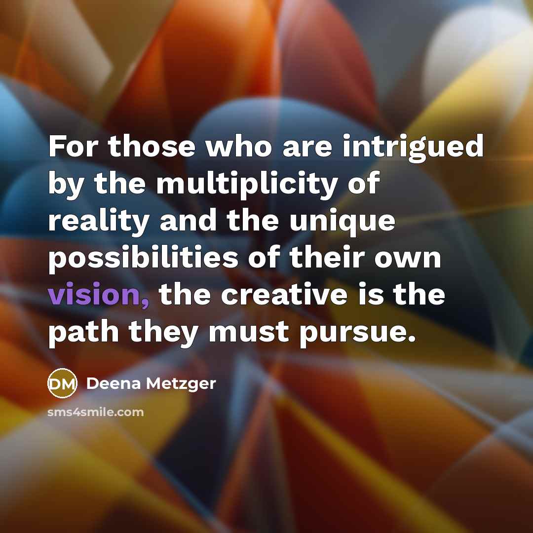 “For those who are intrigued by the multiplicity of reality and the unique possibilities of their own vision, the creative is the path they must pursue.” quote by Deena Metzger
