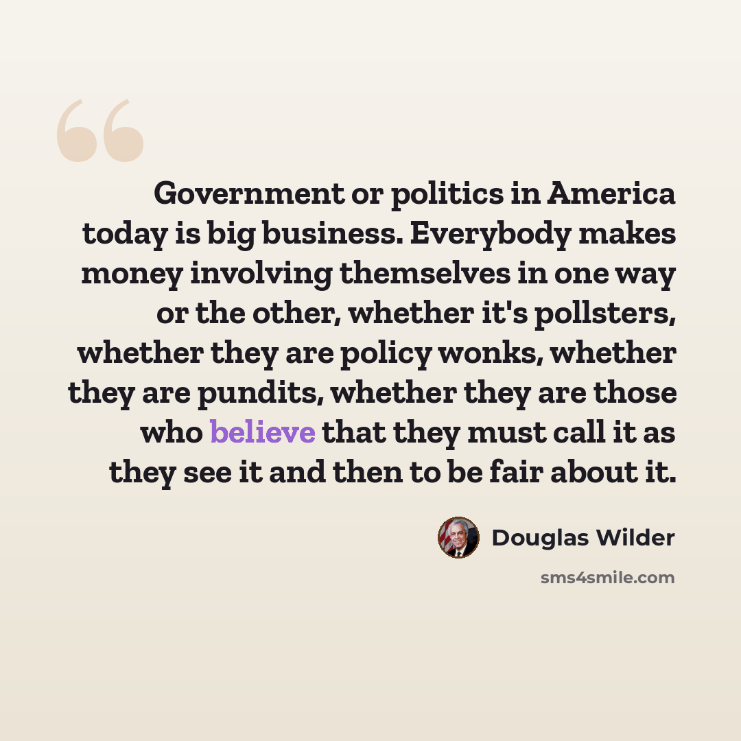 “Government or politics in America today is big business. Everybody makes money involving themselves in one way or the other, whether it's pollsters, whether they are policy wonks, whether they are pundits, whether they are those who believe that they must call it as they see it and then to be fair…” quote by Douglas Wilder