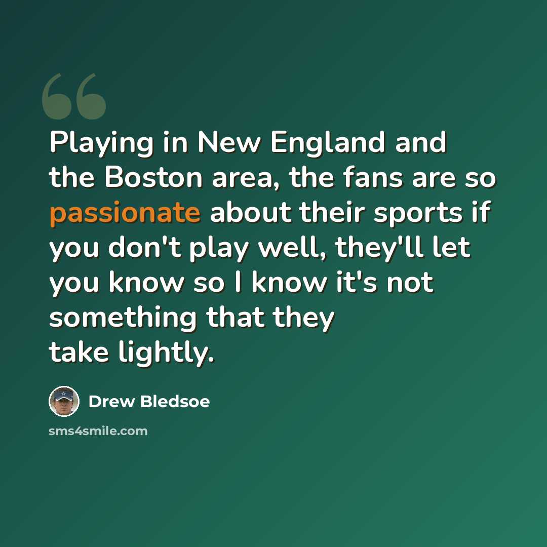 “Playing in New England and the Boston area, the fans are so passionate about their sports if you don't play well, they'll let you know so I know it's not something that they take lightly.” quote by Drew Bledsoe
