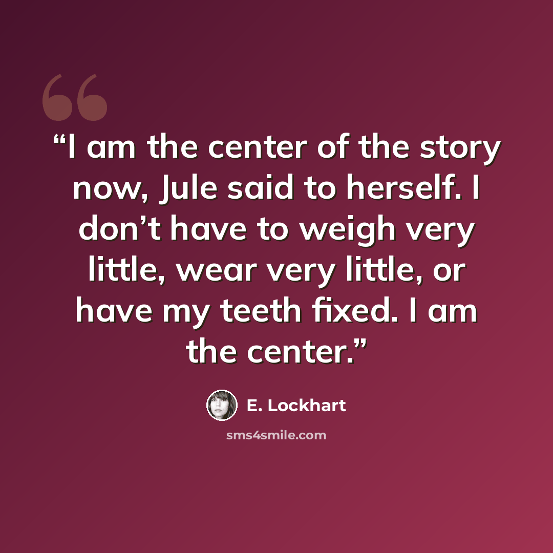 “I am the center of the story now, Jule said to herself. I don’t have to weigh very little, wear very little, or have my teeth fixed. I am the center.” quote by E. Lockhart