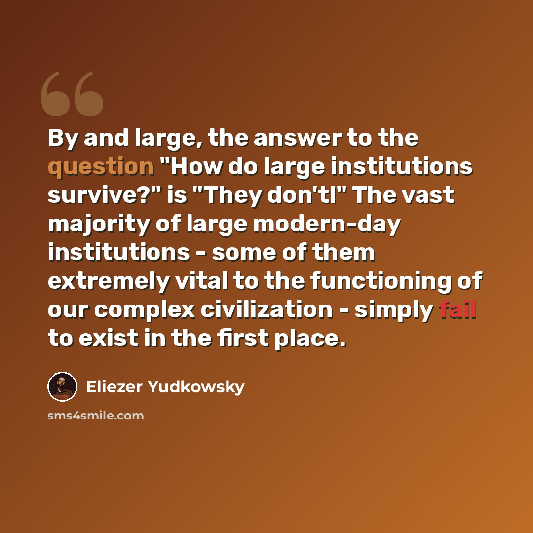 “By and large, the answer to the question "How do large institutions survive?" is "They don't!" The vast majority of large modern-day institutions - some of them extremely vital to the functioning of our complex civilization - simply fail to exist in the first place.” quote by Eliezer Yudkowsky