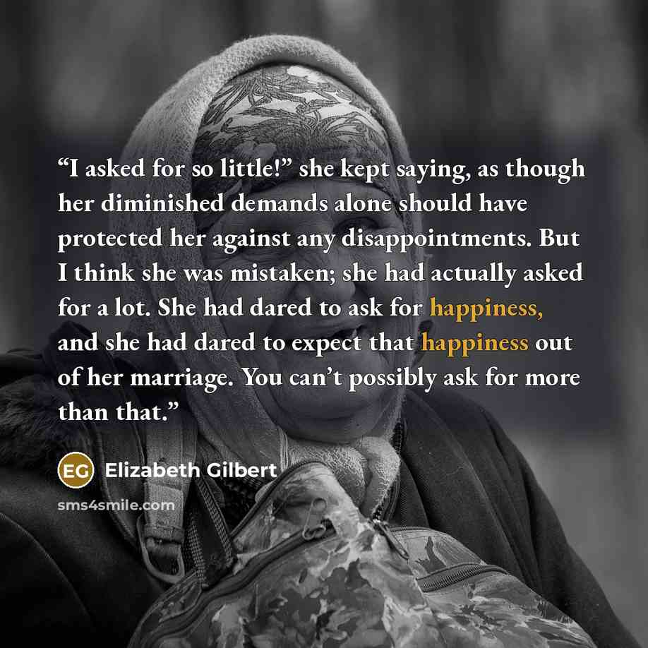 “I asked for so little!” she kept saying, as though her diminished demands alone should have protected her against any disappointments. But I think she was mistaken; she had actually asked for a lot. She had dared to ask for happiness, and she had dared to expect that happiness out of her marriage…” quote by Elizabeth Gilbert
