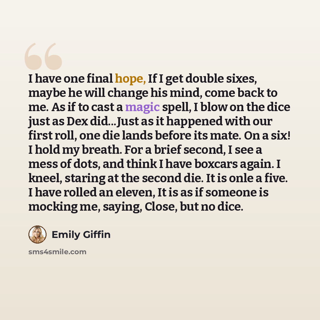 “I have one final hope, If I get double sixes, maybe he will change his mind, come back to me. As if to cast a magic spell, I blow on the dice just as Dex did...Just as it happened with our first roll, one die lands before its mate. On a six! I hold my breath. For a brief second, I see a mess of…” quote by Emily Giffin
