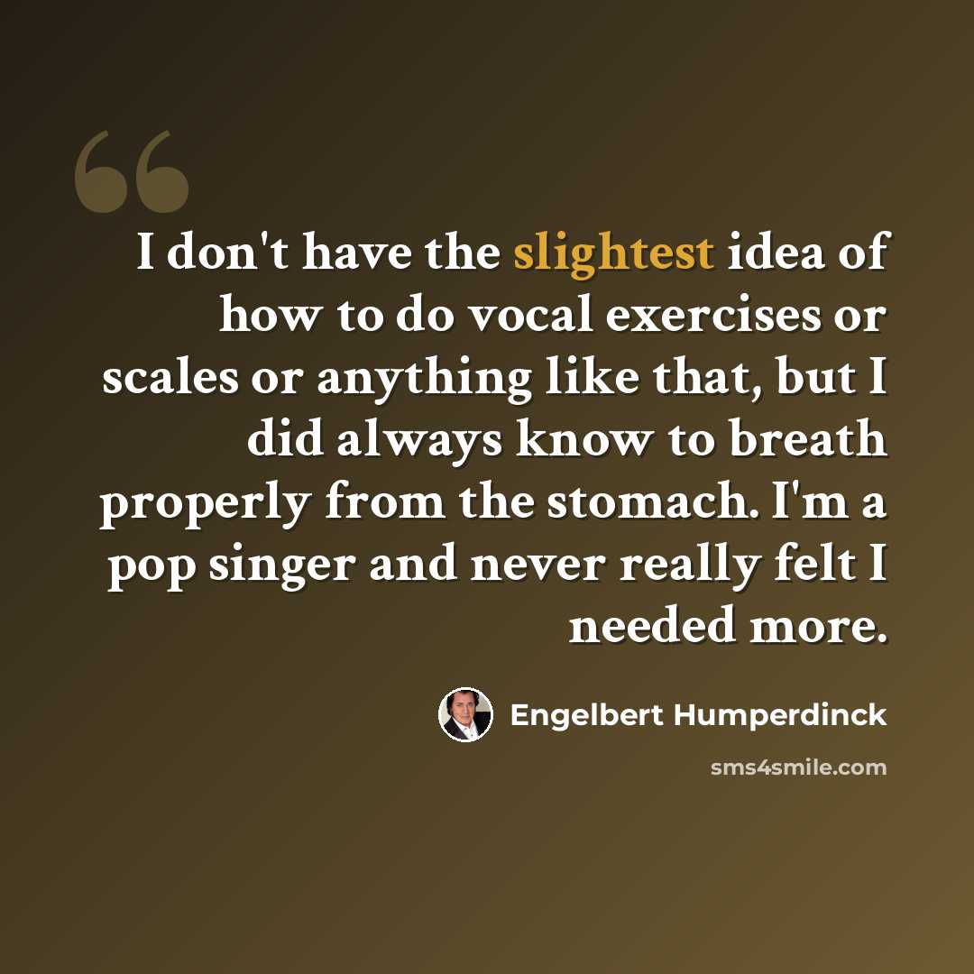 “I don't have the slightest idea of how to do vocal exercises or scales or anything like that, but I did always know to breath properly from the stomach. I'm a pop singer and never really felt I needed more.” quote by Engelbert Humperdinck