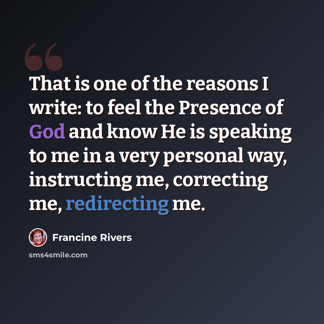 “That is one of the reasons I write: to feel the Presence of God and know He is speaking to me in a very personal way, instructing me, correcting me, redirecting me.” quote by Francine Rivers