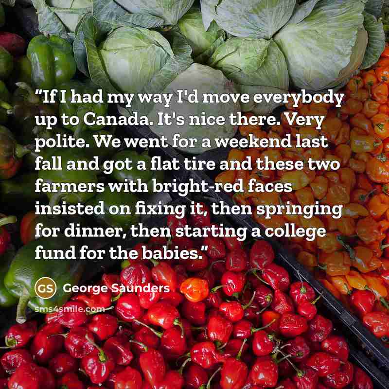 “If I had my way I'd move everybody up to Canada. It's nice there. Very polite. We went for a weekend last fall and got a flat tire and these two farmers with bright-red faces insisted on fixing it, then springing for dinner, then starting a college fund for the babies.” quote by George Saunders