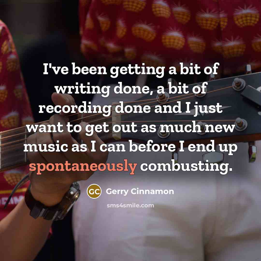 “I've been getting a bit of writing done, a bit of recording done and I just want to get out as much new music as I can before I end up spontaneously combusting.” quote by Gerry Cinnamon