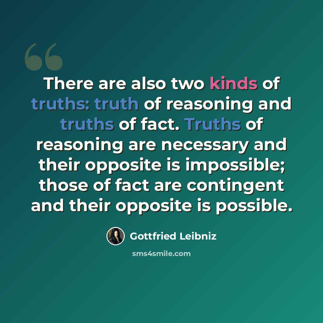 “There are also two kinds of truths: truth of reasoning and truths of fact. Truths of reasoning are necessary and their opposite is impossible; those of fact are contingent and their opposite is possible.” quote by Gottfried Leibniz