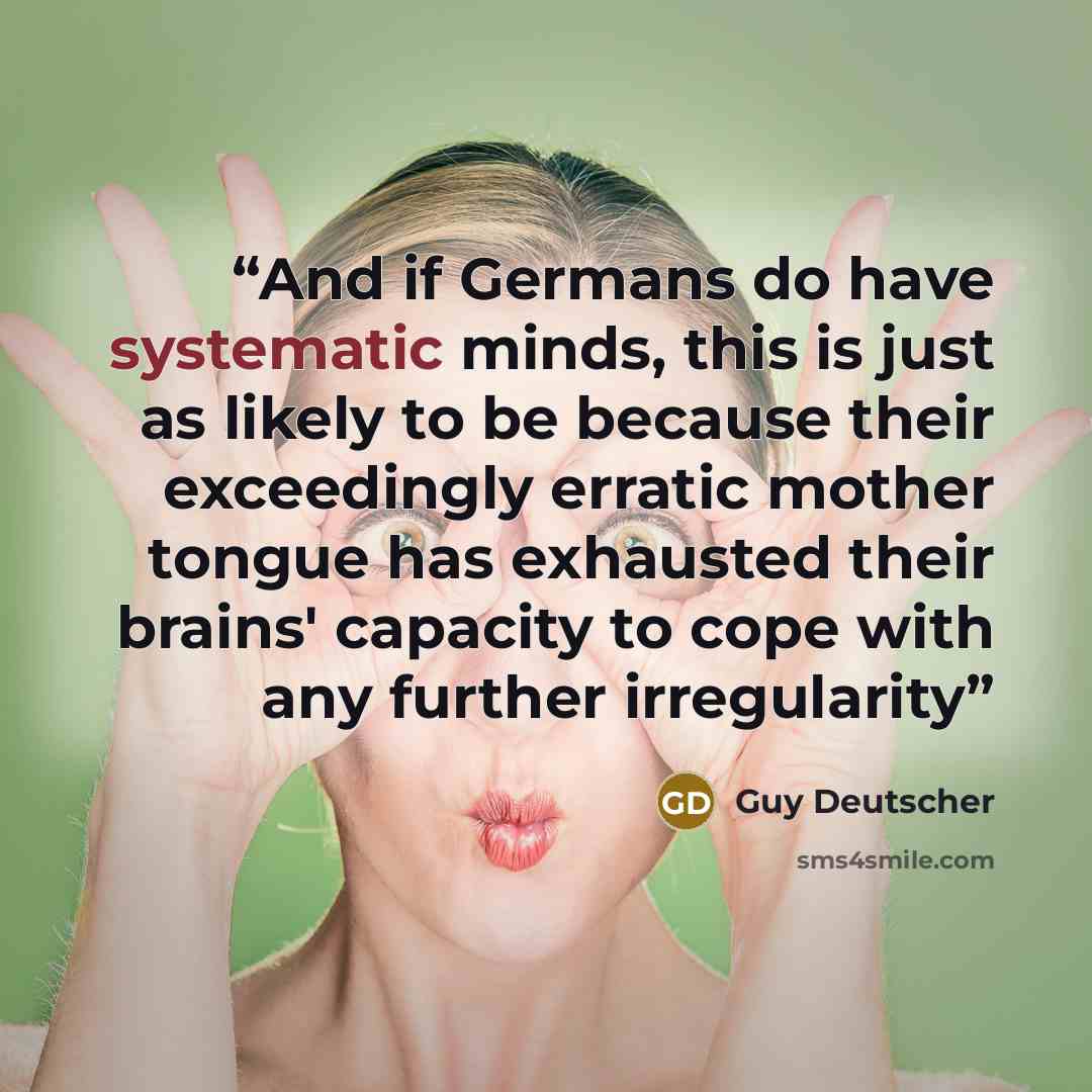 “And if Germans do have systematic minds, this is just as likely to be because their exceedingly erratic mother tongue has exhausted their brains' capacity to cope with any further irregularity” quote by Guy Deutscher