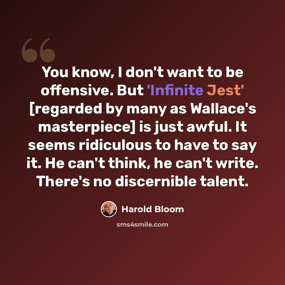 “You know, I don't want to be offensive. But 'Infinite Jest' [regarded by many as Wallace's masterpiece] is just awful. It seems ridiculous to have to say it. He can't think, he can't write. There's no discernible talent.” quote by Harold Bloom