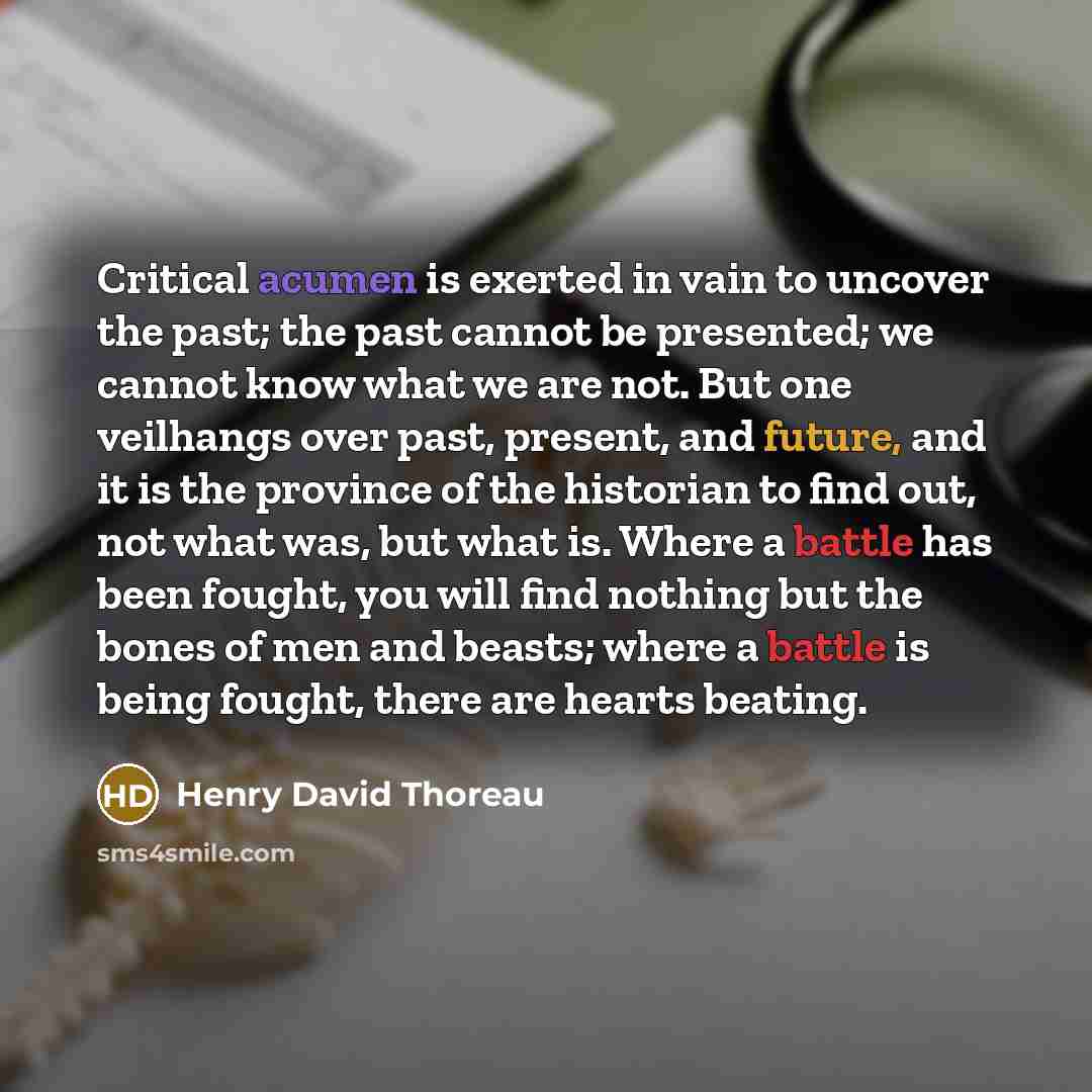“Critical acumen is exerted in vain to uncover the past; the past cannot be presented; we cannot know what we are not. But one veilhangs over past, present, and future, and it is the province of the historian to find out, not what was, but what is. Where a battle has been fought, you will find…” quote by Henry David Thoreau