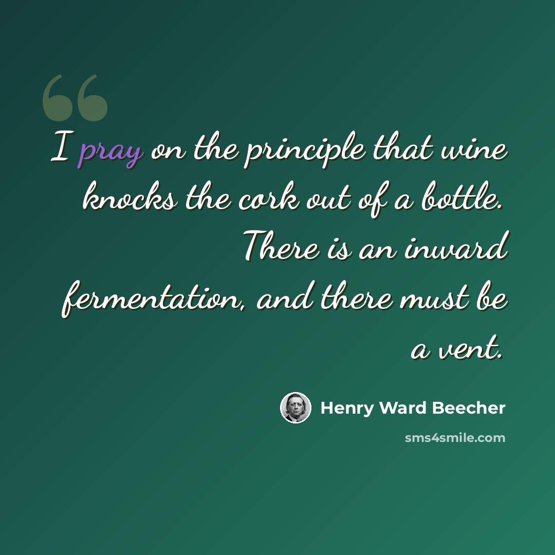 “I pray on the principle that wine knocks the cork out of a bottle. There is an inward fermentation, and there must be a vent.” quote by Henry Ward Beecher