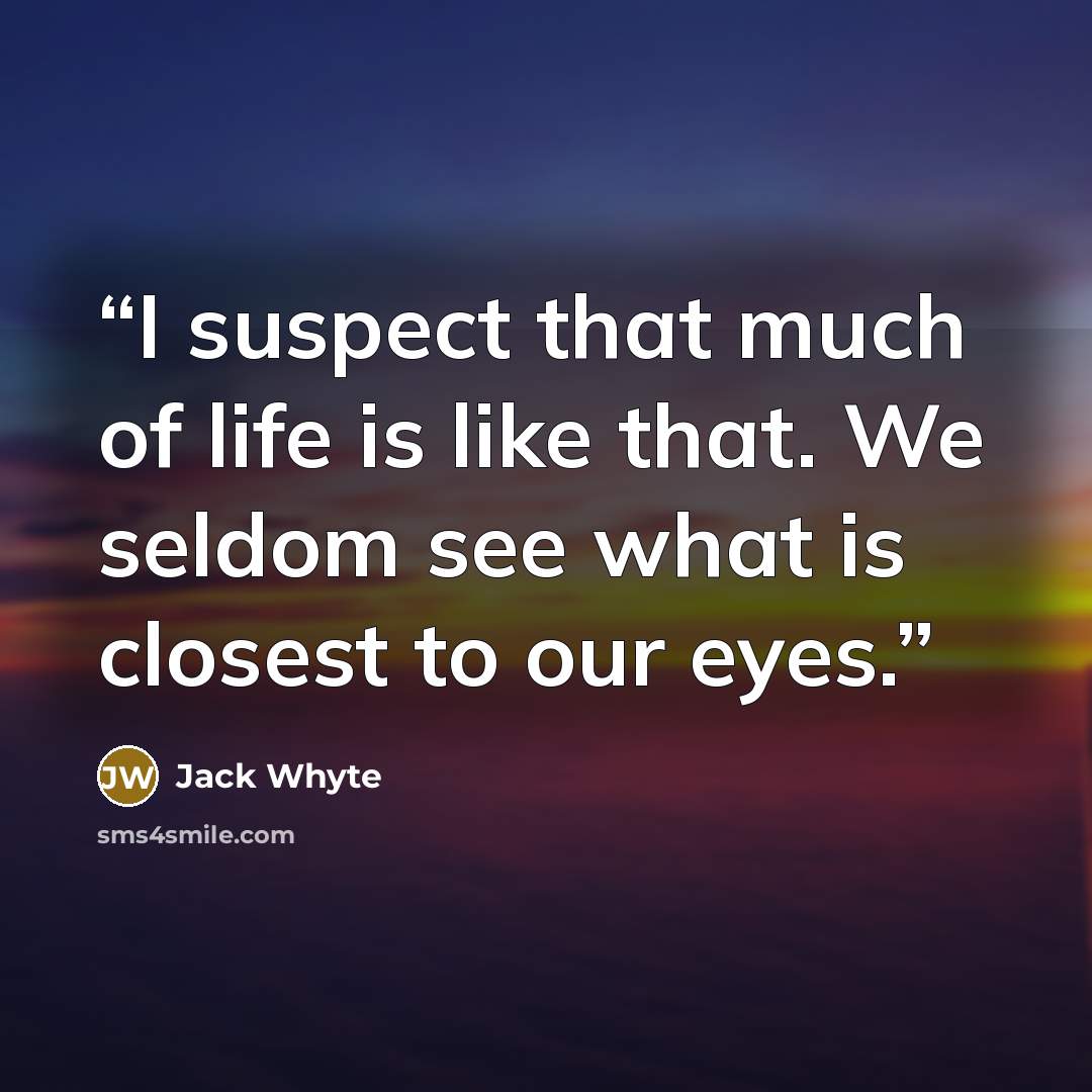 “I suspect that much of life is like that. We seldom see what is closest to our eyes.” quote by Jack Whyte