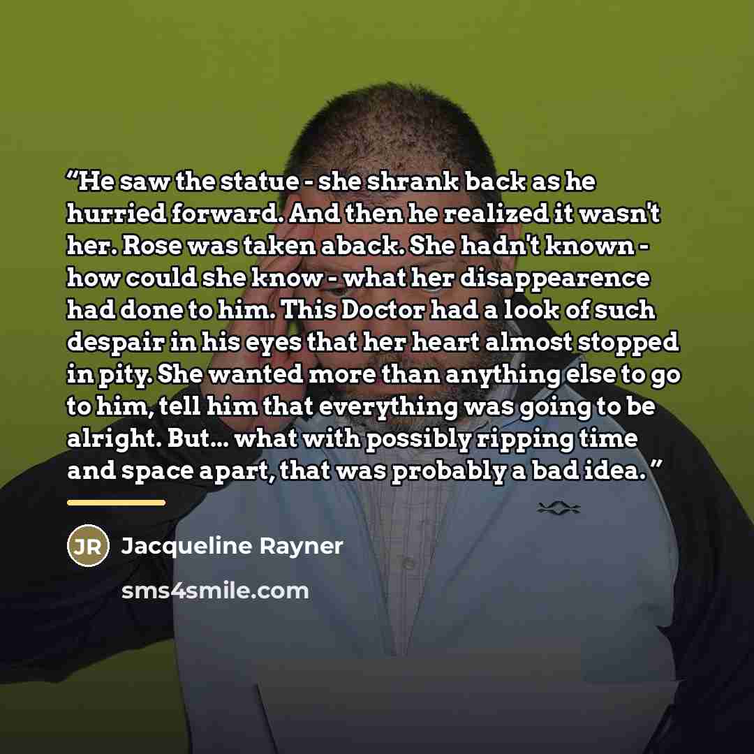 “He saw the statue - she shrank back as he hurried forward. And then he realized it wasn't her. Rose was taken aback. She hadn't known - how could she know - what her disappearence had done to him. This Doctor had a look of such despair in his eyes that her heart almost stopped in pity. She wanted…” quote by Jacqueline Rayner