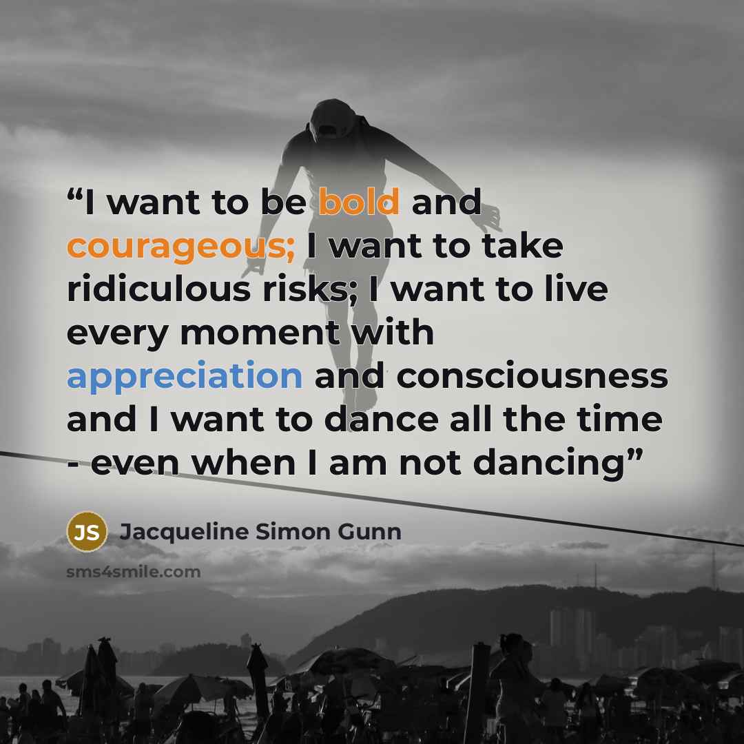 “I want to be bold and courageous; I want to take ridiculous risks; I want to live every moment with appreciation and consciousness and I want to dance all the time - even when I am not dancing” quote by Jacqueline Simon Gunn