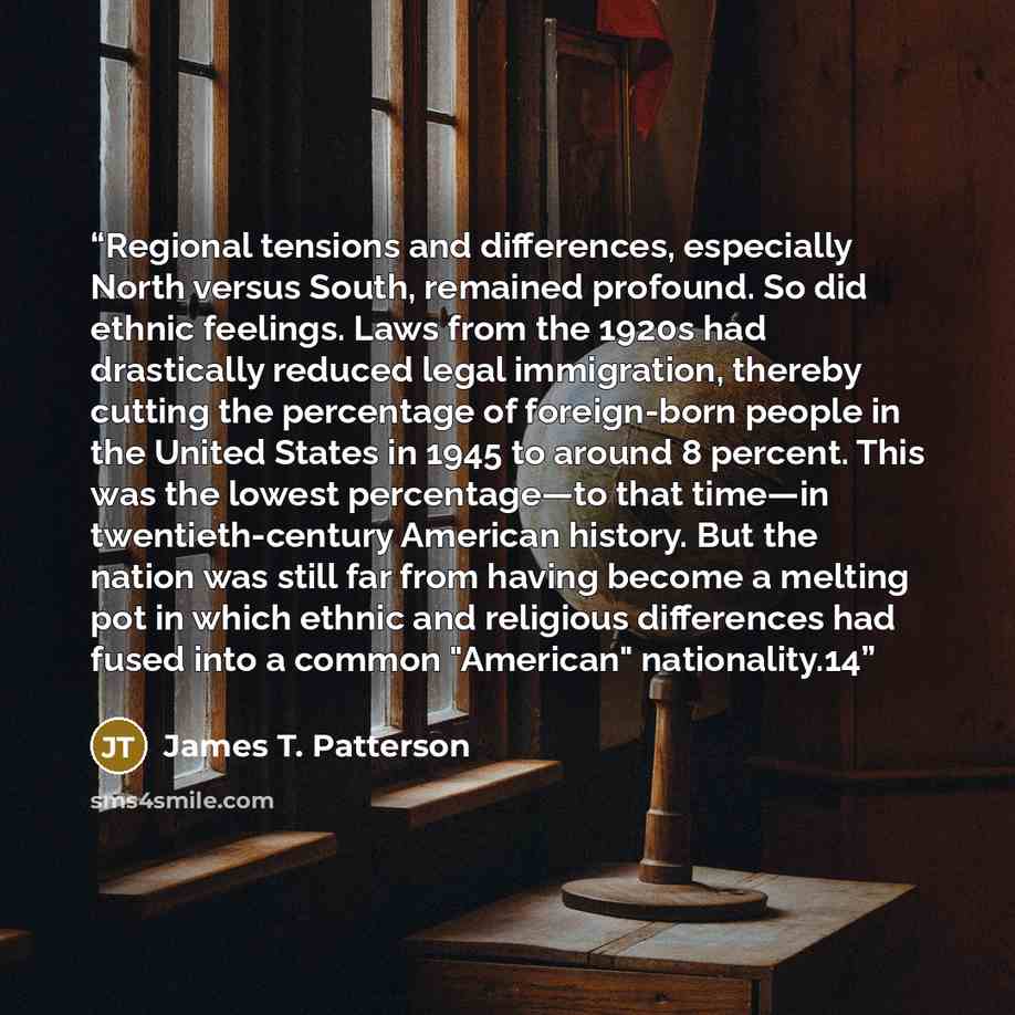“Regional tensions and differences, especially North versus South, remained profound. So did ethnic feelings. Laws from the 1920s had drastically reduced legal immigration, thereby cutting the percentage of foreign-born people in the United States in 1945 to around 8 percent. This was the lowest…” quote by James T. Patterson