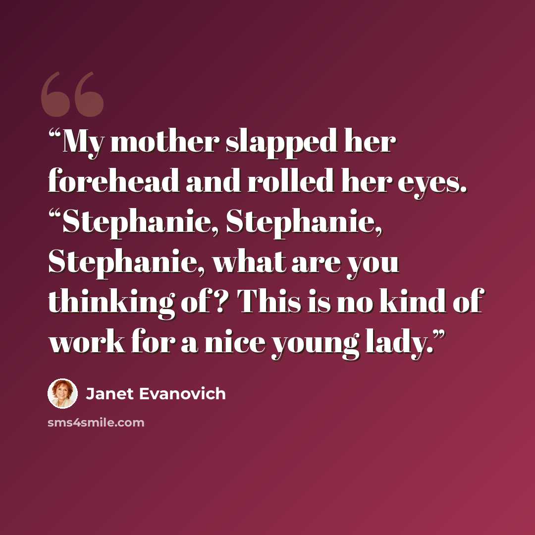 “My mother slapped her forehead and rolled her eyes. “Stephanie, Stephanie, Stephanie, what are you thinking of? This is no kind of work for a nice young lady.” quote by Janet Evanovich