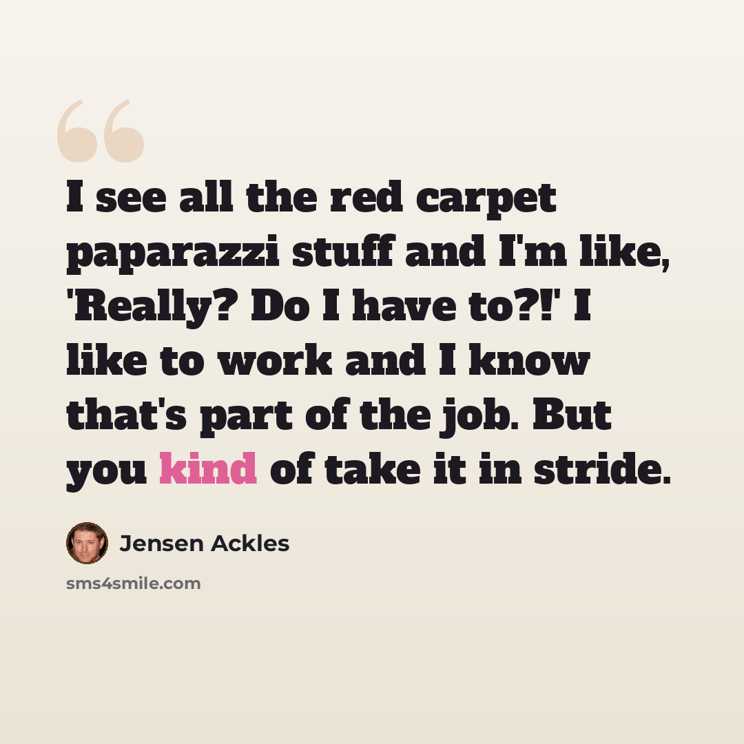 “I see all the red carpet paparazzi stuff and I'm like, 'Really? Do I have to?!' I like to work and I know that's part of the job. But you kind of take it in stride.” quote by Jensen Ackles