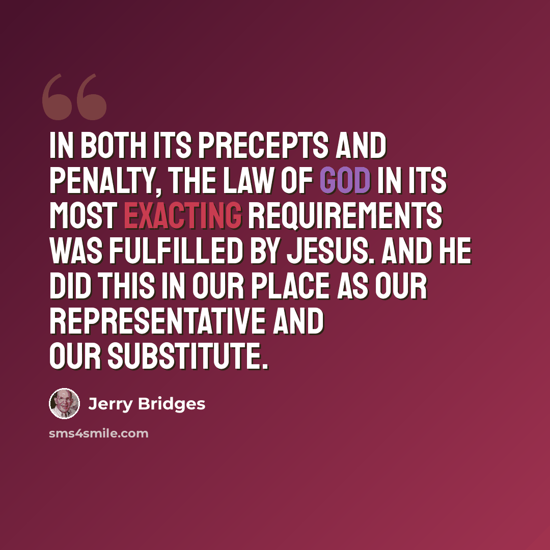 “In both its precepts and penalty, the law of God in its most exacting requirements was fulfilled by Jesus. And He did this in our place as our representative and our substitute.” quote by Jerry Bridges