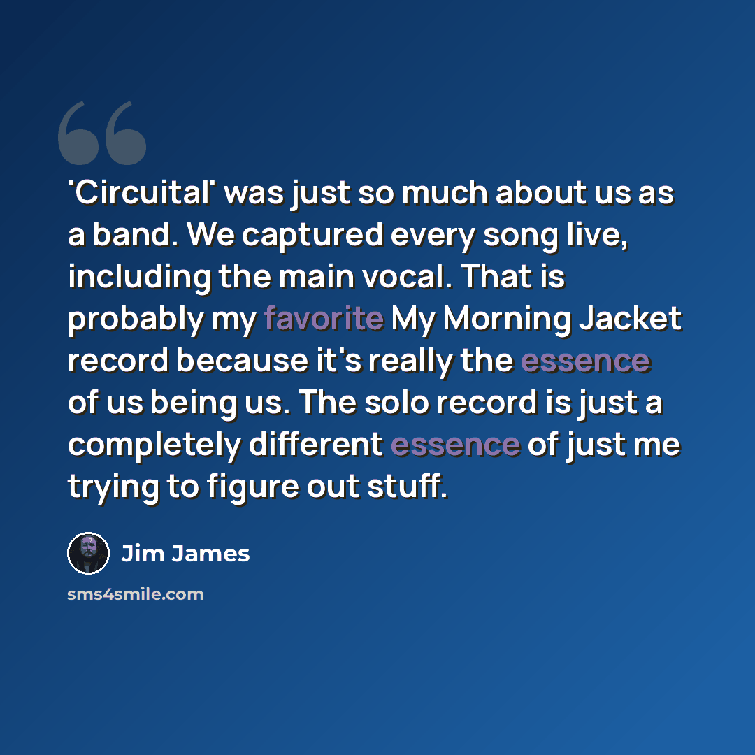 “'Circuital' was just so much about us as a band. We captured every song live, including the main vocal. That is probably my favorite My Morning Jacket record because it's really the essence of us being us. The solo record is just a completely different essence of just me trying to figure out stuff.” quote by Jim James