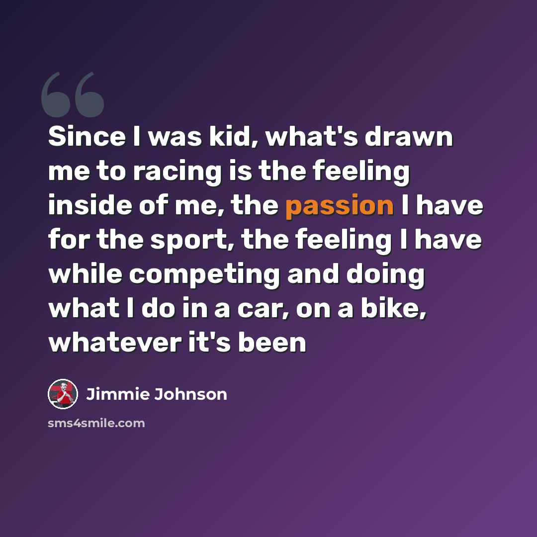 “Since I was kid, what's drawn me to racing is the feeling inside of me, the passion I have for the sport, the feeling I have while competing and doing what I do in a car, on a bike, whatever it's been” quote by Jimmie Johnson
