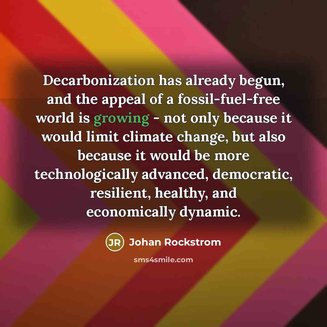 “Decarbonization has already begun, and the appeal of a fossil-fuel-free world is growing - not only because it would limit climate change, but also because it would be more technologically advanced, democratic, resilient, healthy, and economically dynamic.” quote by Johan Rockstrom