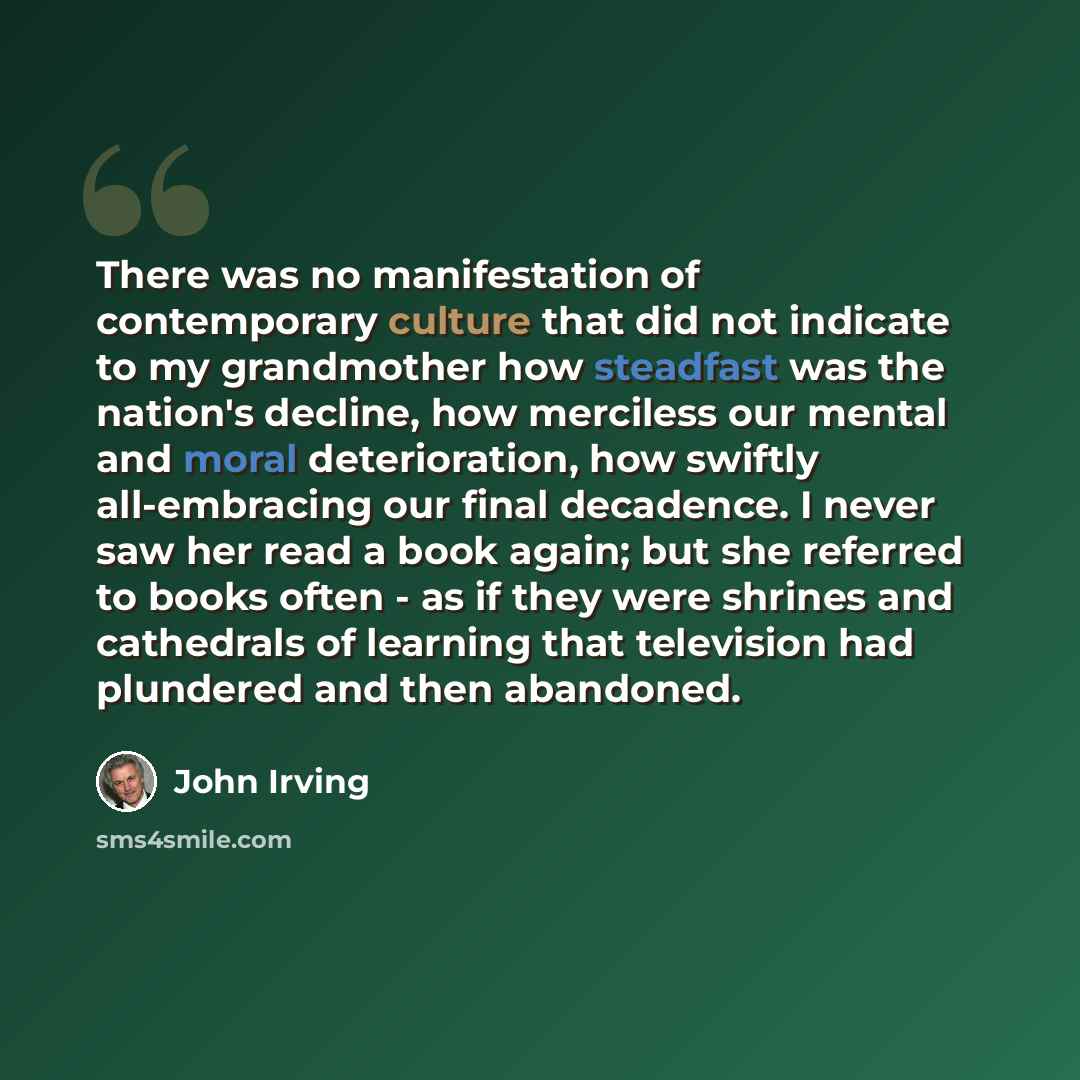 “There was no manifestation of contemporary culture that did not indicate to my grandmother how steadfast was the nation's decline, how merciless our mental and moral deterioration, how swiftly all-embracing our final decadence. I never saw her read a book again; but she referred to books often…” quote by John Irving