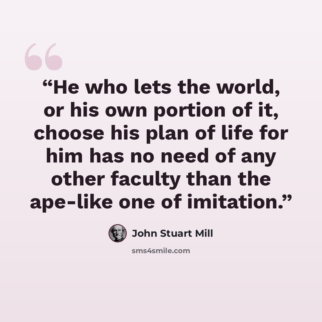 “He who lets the world, or his own portion of it, choose his plan of life for him has no need of any other faculty than the ape-like one of imitation.” quote by John Stuart Mill