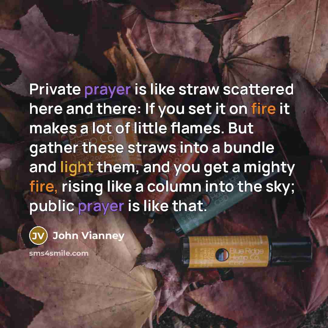 “Private prayer is like straw scattered here and there: If you set it on fire it makes a lot of little flames. But gather these straws into a bundle and light them, and you get a mighty fire, rising like a column into the sky; public prayer is like that.” quote by John Vianney