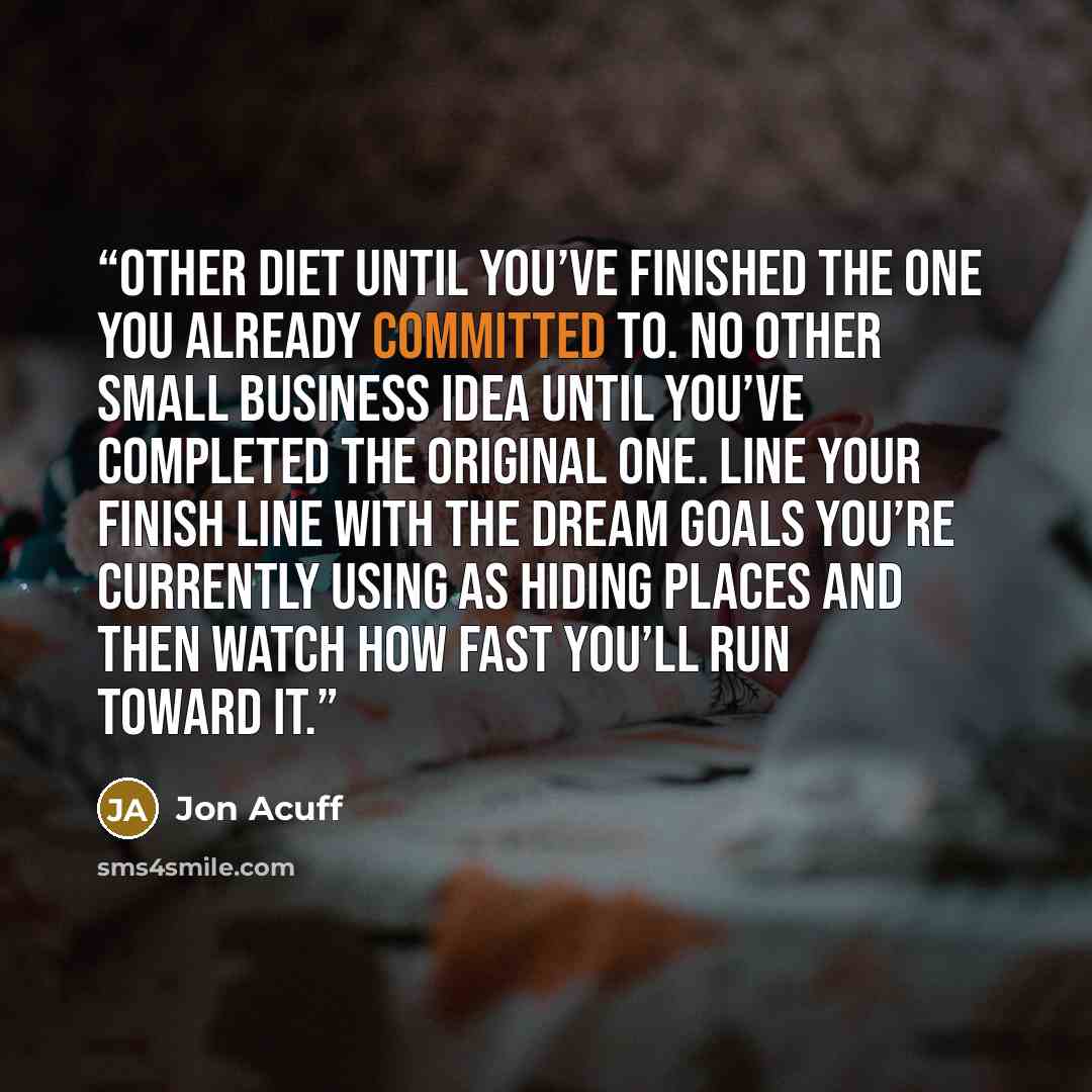 “other diet until you’ve finished the one you already committed to. No other small business idea until you’ve completed the original one. Line your finish line with the dream goals you’re currently using as hiding places and then watch how fast you’ll run toward it.” quote by Jon Acuff