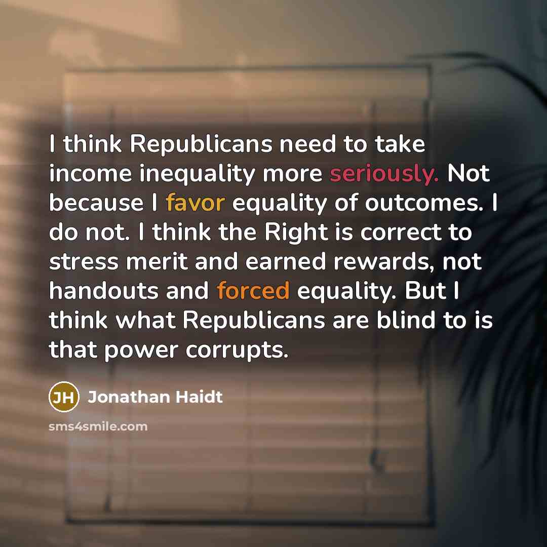 “I think Republicans need to take income inequality more seriously. Not because I favor equality of outcomes. I do not. I think the Right is correct to stress merit and earned rewards, not handouts and forced equality. But I think what Republicans are blind to is that power corrupts.” quote by Jonathan Haidt