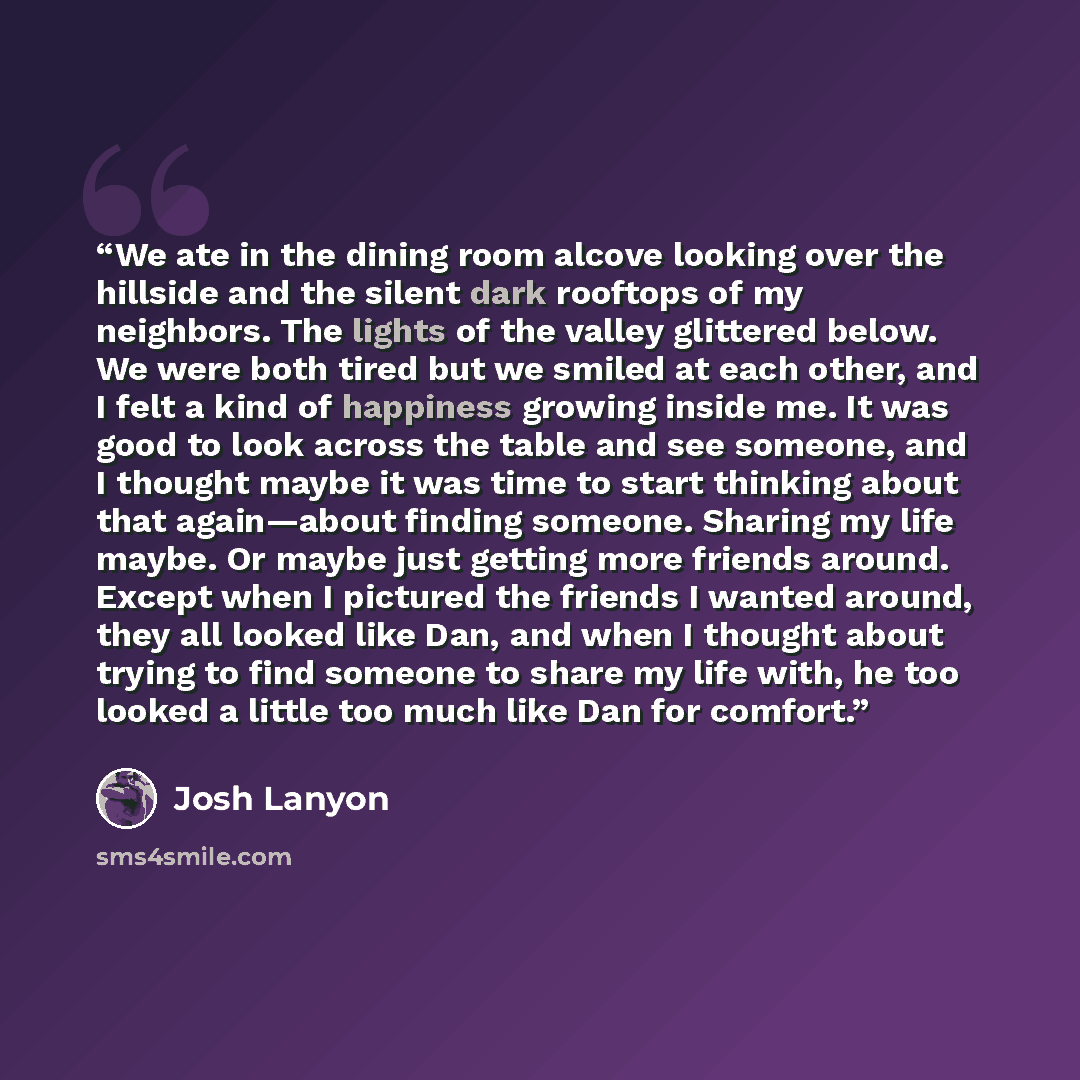“We ate in the dining room alcove looking over the hillside and the silent dark rooftops of my neighbors. The lights of the valley glittered below. We were both tired but we smiled at each other, and I felt a kind of happiness growing inside me. It was good to look across the table and see someone…” quote by Josh Lanyon