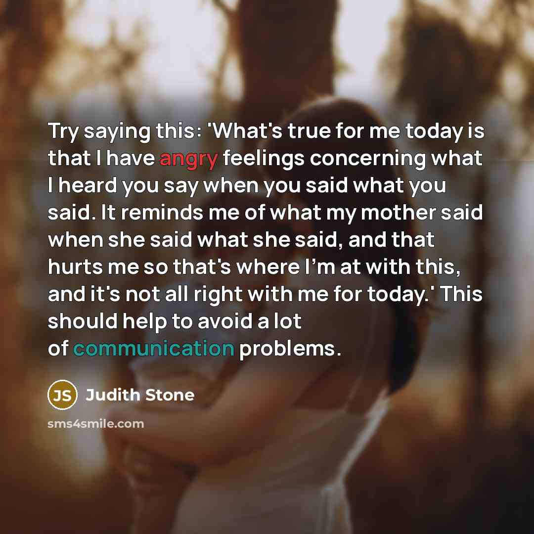 “Try saying this: 'What's true for me today is that I have angry feelings concerning what I heard you say when you said what you said. It reminds me of what my mother said when she said what she said, and that hurts me so that's where I'm at with this, and it's not all right with me for today.'…” quote by Judith Stone